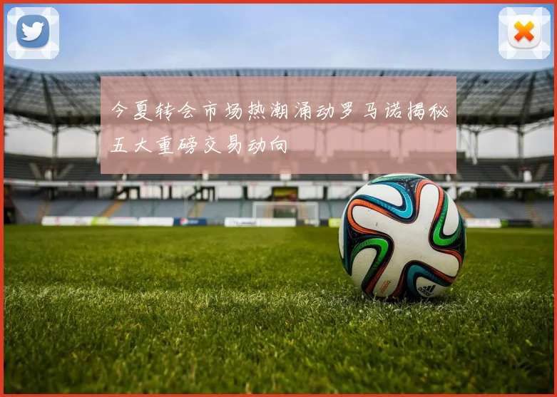今夏转会市场热潮涌动罗马诺揭秘五大重磅交易动向